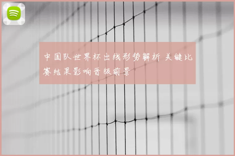 中国队世界杯出线形势解析 关键比赛结果影响晋级前景