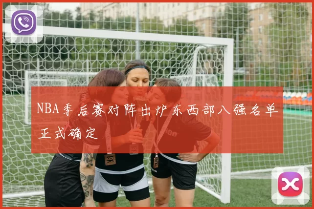 NBA季后赛对阵出炉东西部八强名单正式确定