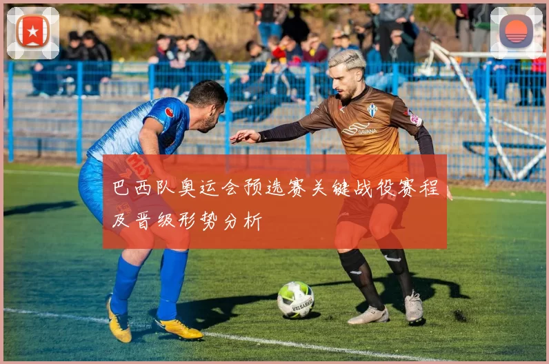 巴西队奥运会预选赛关键战役赛程及晋级形势分析