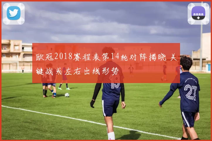 欧冠2018赛程表第14轮对阵揭晓 关键战或左右出线形势