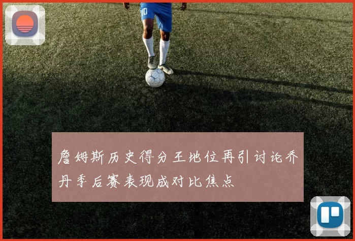 詹姆斯历史得分王地位再引讨论乔丹季后赛表现成对比焦点