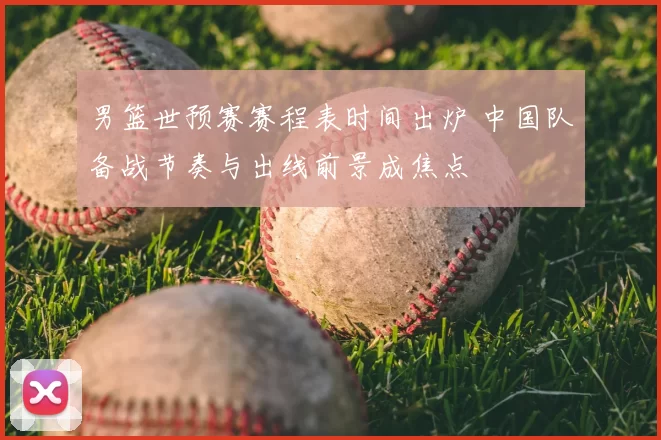 男篮世预赛赛程表时间出炉 中国队备战节奏与出线前景成焦点