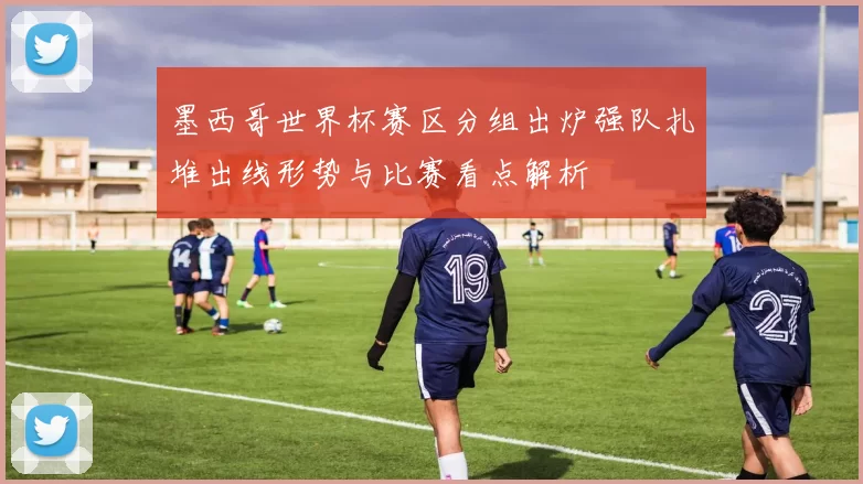 墨西哥世界杯赛区分组出炉强队扎堆出线形势与比赛看点解析