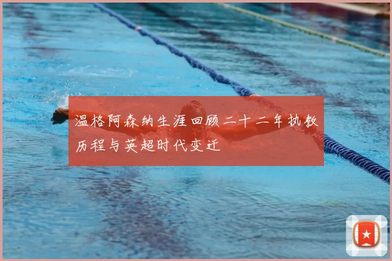 温格阿森纳生涯回顾二十二年执教历程与英超时代变迁