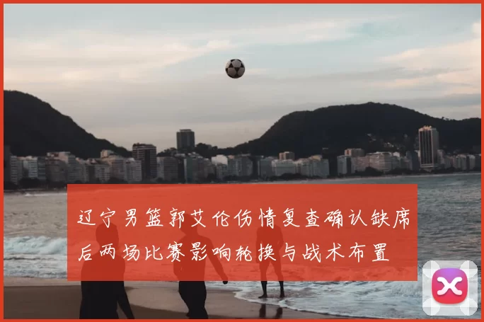 辽宁男篮郭艾伦伤情复查确认缺席后两场比赛影响轮换与战术布置