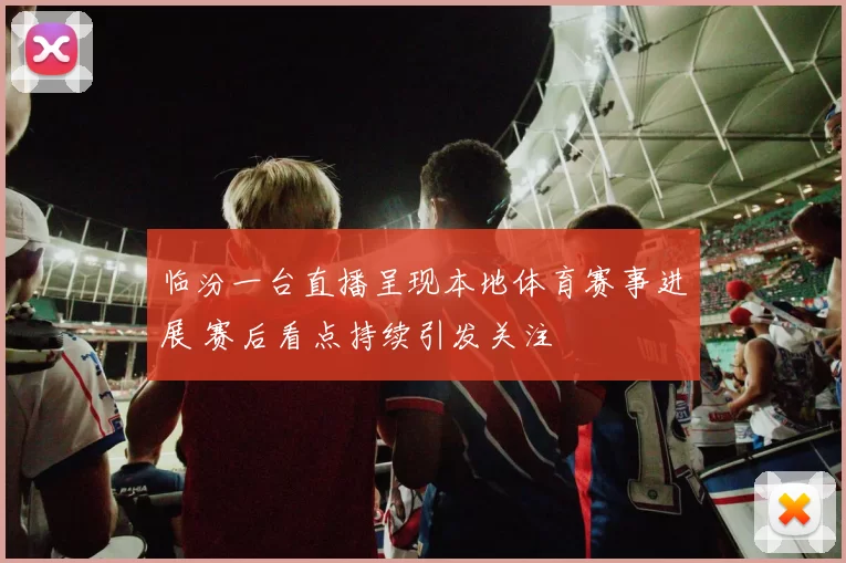 临汾一台直播呈现本地体育赛事进展 赛后看点持续引发关注