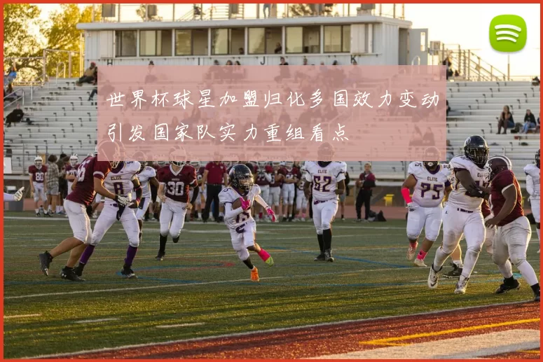 世界杯球星加盟归化多国效力变动引发国家队实力重组看点