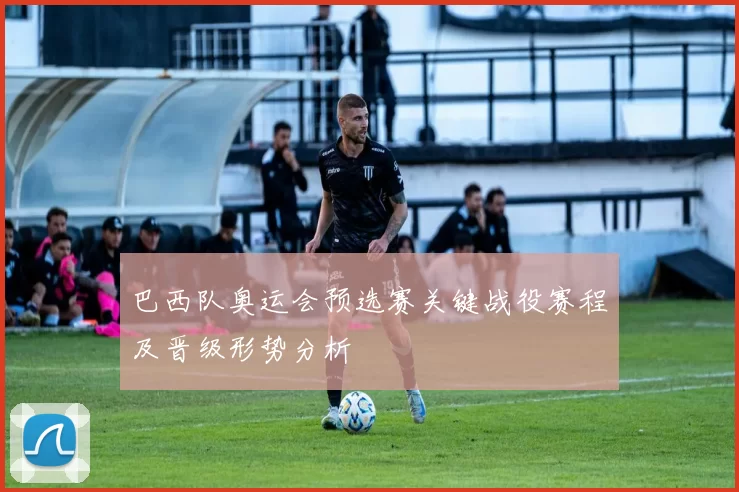 巴西队奥运会预选赛关键战役赛程及晋级形势分析
