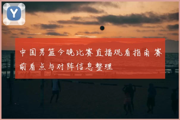 中国男篮今晚比赛直播观看指南 赛前看点与对阵信息整理