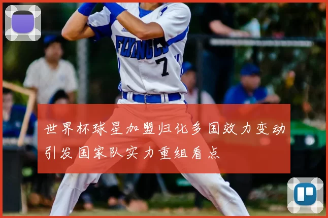 世界杯球星加盟归化多国效力变动引发国家队实力重组看点