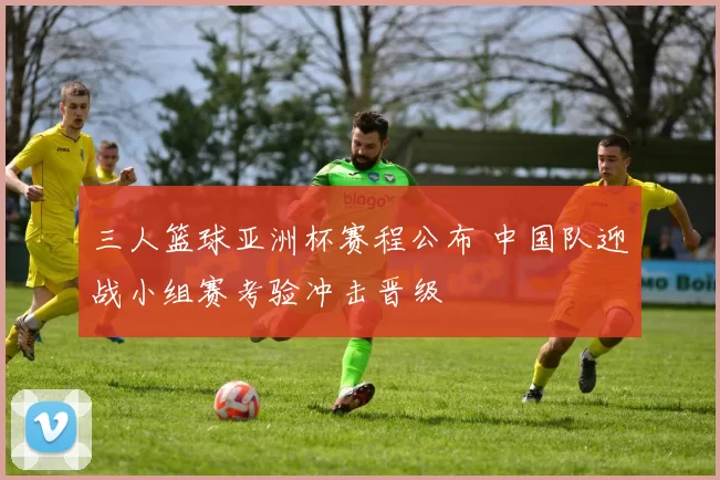 三人篮球亚洲杯赛程公布 中国队迎战小组赛考验冲击晋级