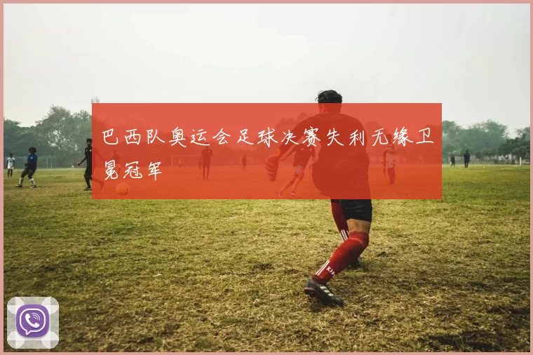 巴西队奥运会足球决赛失利无缘卫冕冠军