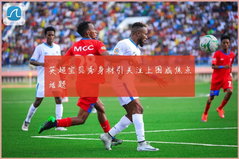 英超宝贝秀身材引关注上围成焦点话题