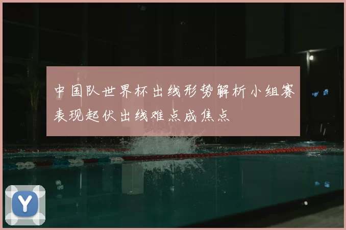 中国队世界杯出线形势解析小组赛表现起伏出线难点成焦点