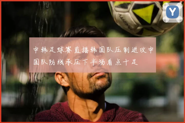 中韩足球赛直播韩国队压制进攻中国队防线承压下半场看点十足
