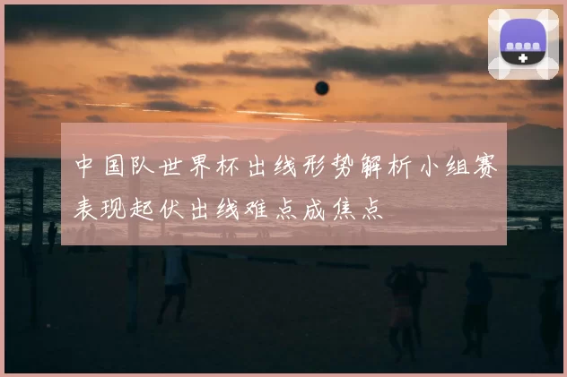 中国队世界杯出线形势解析小组赛表现起伏出线难点成焦点