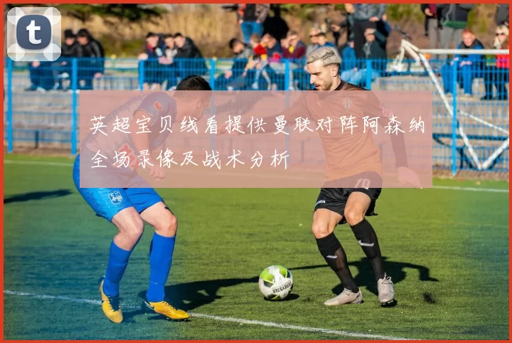 英超宝贝线看提供曼联对阵阿森纳全场录像及战术分析