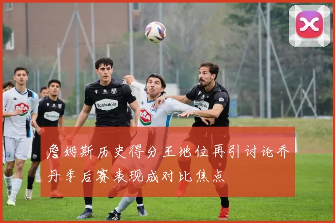 詹姆斯历史得分王地位再引讨论乔丹季后赛表现成对比焦点