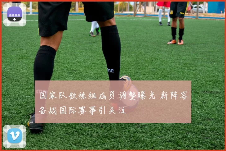 国家队教练组成员调整曝光 新阵容备战国际赛事引关注
