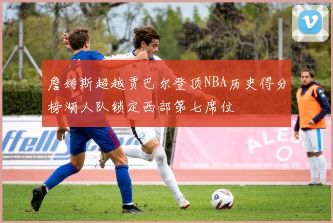 詹姆斯超越贾巴尔登顶NBA历史得分榜湖人队锁定西部第七席位