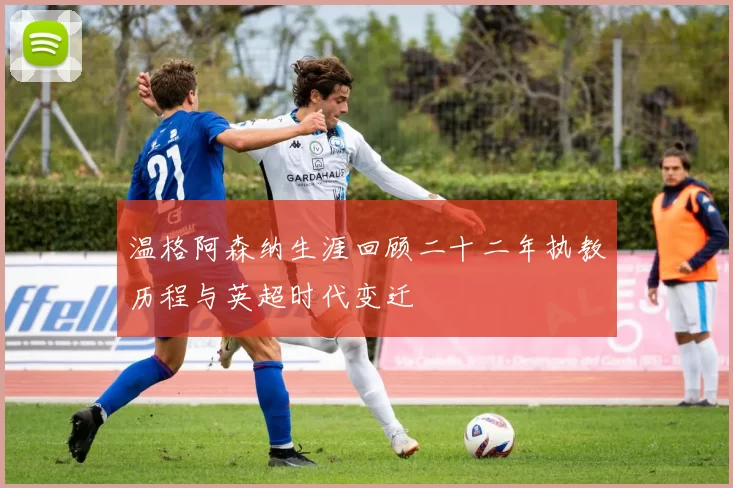 温格阿森纳生涯回顾二十二年执教历程与英超时代变迁