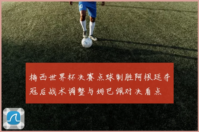 梅西世界杯决赛点球制胜阿根廷夺冠后战术调整与姆巴佩对决看点