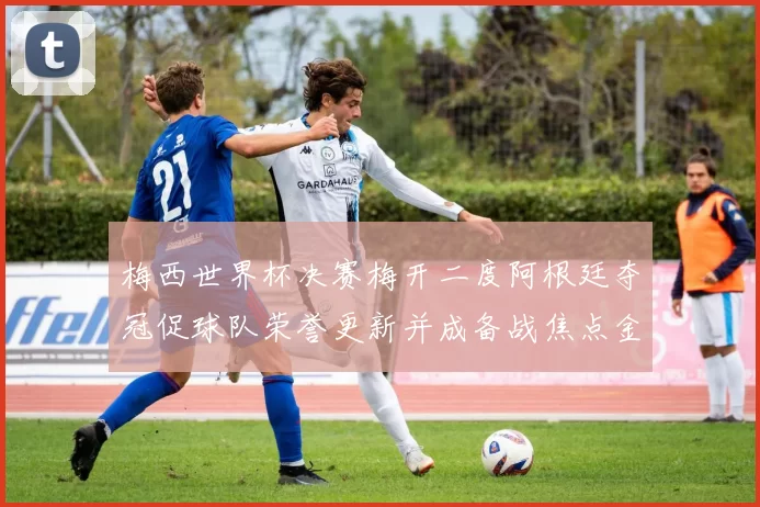 梅西世界杯决赛梅开二度阿根廷夺冠促球队荣誉更新并成备战焦点金球奖呼声