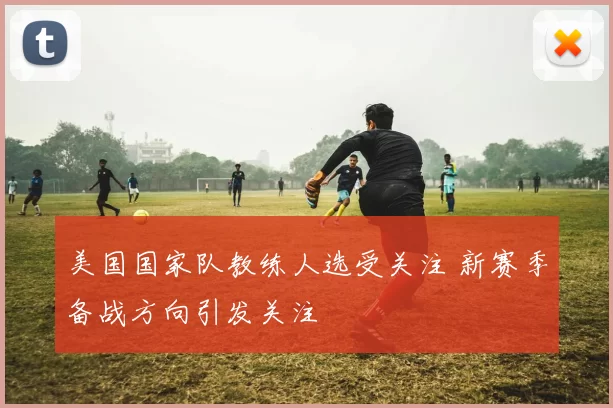 美国国家队教练人选受关注 新赛季备战方向引发关注