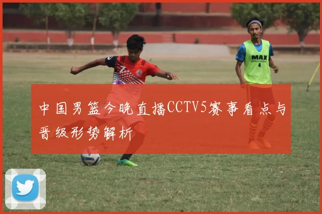 中国男篮今晚直播CCTV5赛事看点与晋级形势解析