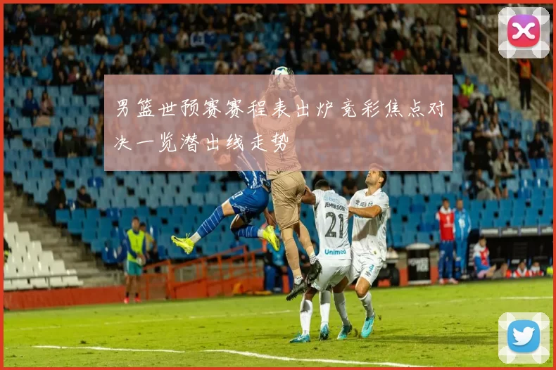 男篮世预赛赛程表出炉竞彩焦点对决一览潜出线走势